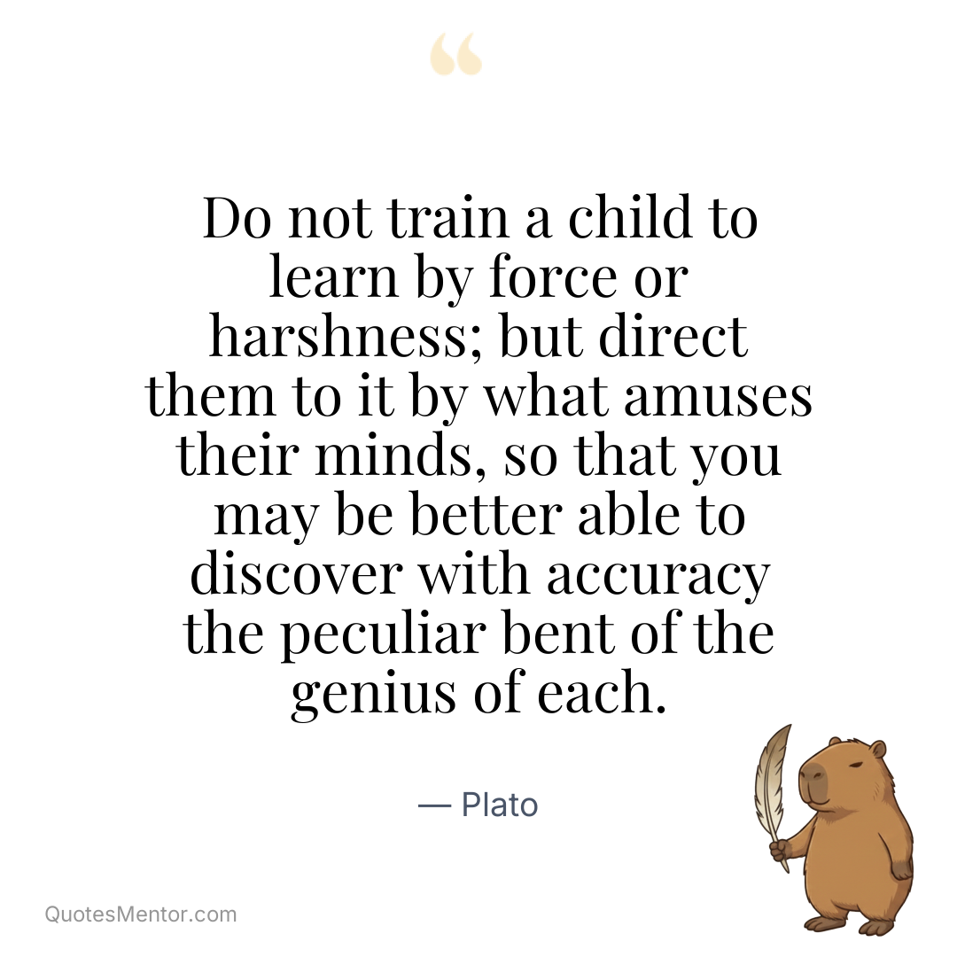 Do not train a child to learn by force or harshness; but direct them to it by what amuses their minds, so that you may be better able to discover with accuracy the peculiar bent of the genius of each. - Plato