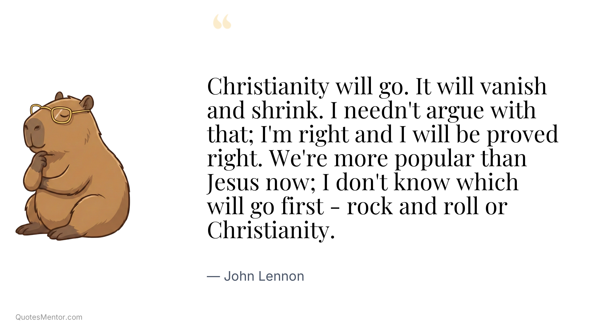 Christianity will go. It will vanish and shrink. I needn't argue with that; I'm right and I will be proved right. We're more popular than Jesus now; I don't know which will go first - rock and roll or Christianity. - John Lennon