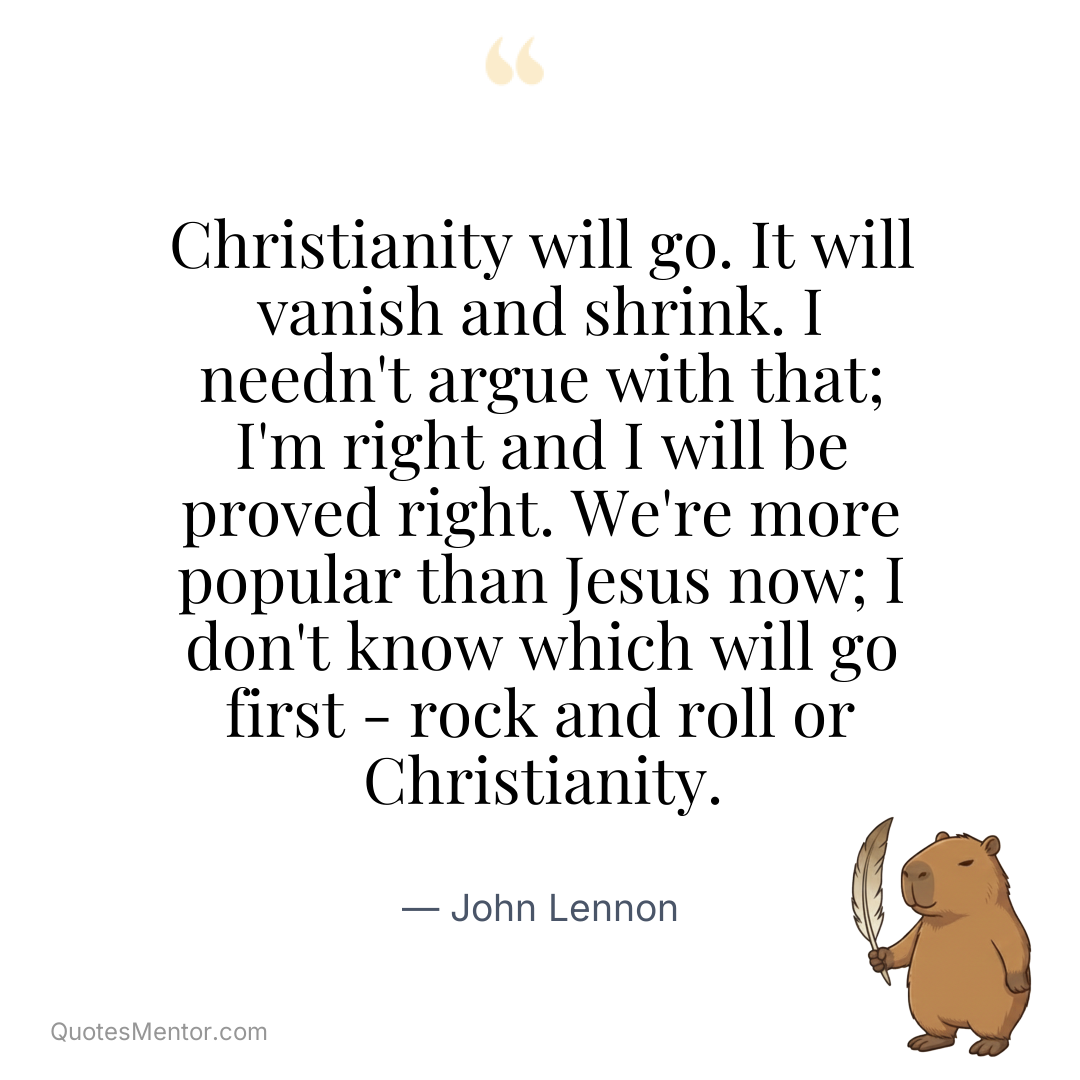 Christianity will go. It will vanish and shrink. I needn't argue with that; I'm right and I will be proved right. We're more popular than Jesus now; I don't know which will go first - rock and roll or Christianity. - John Lennon