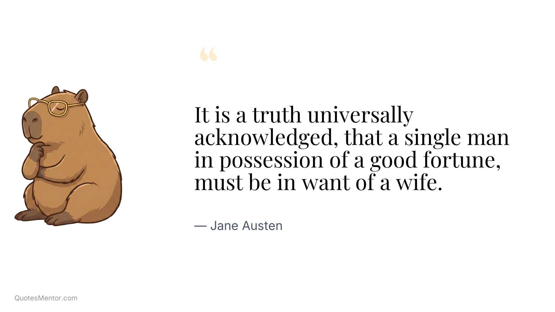 It is a truth universally acknowledged, that a single man in possession of a good fortune, must be in want of a wife. - Jane Austen
