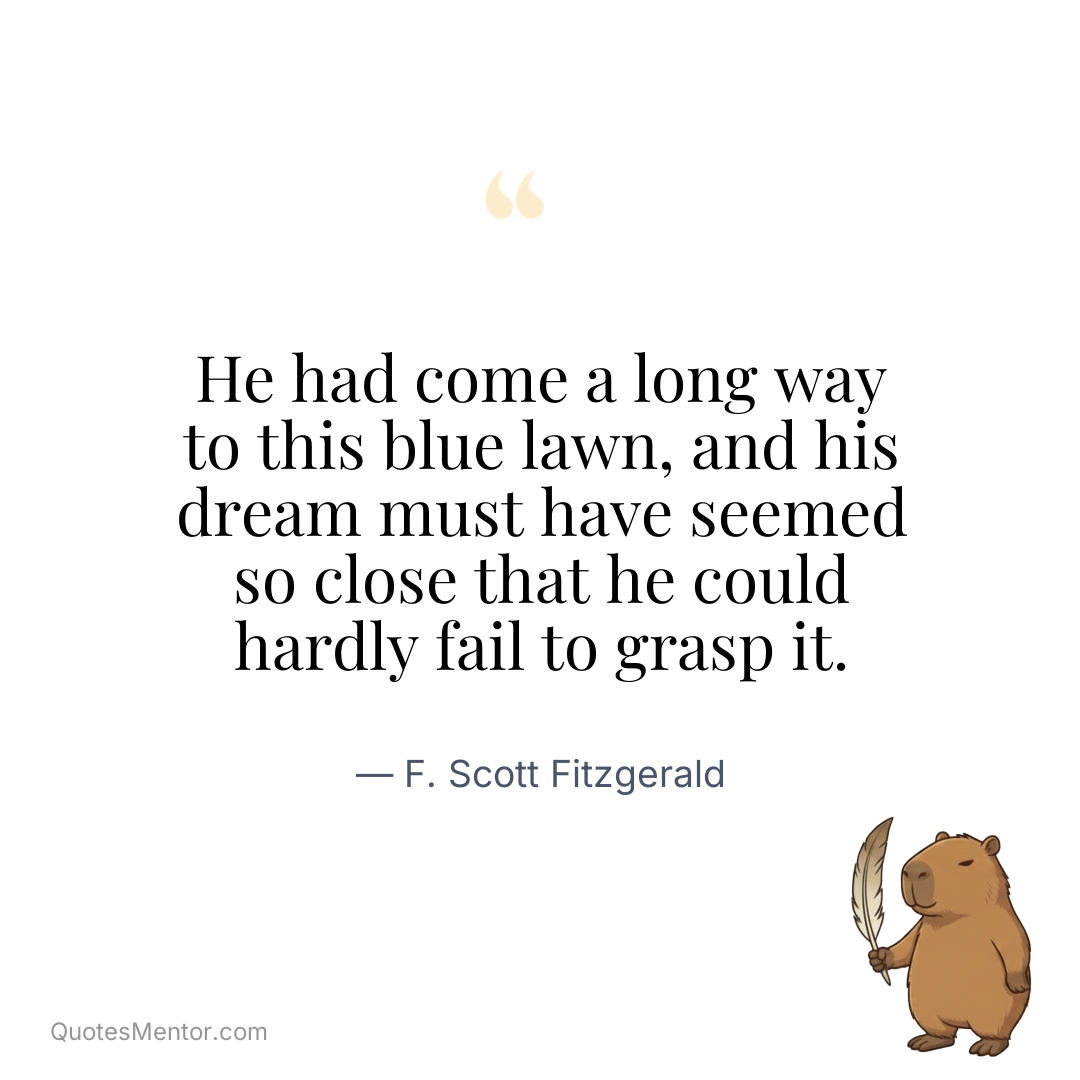 He had come a long way to this blue lawn, and his dream must have seemed so close that he could hardly fail to grasp it. - F. Scott Fitzgerald