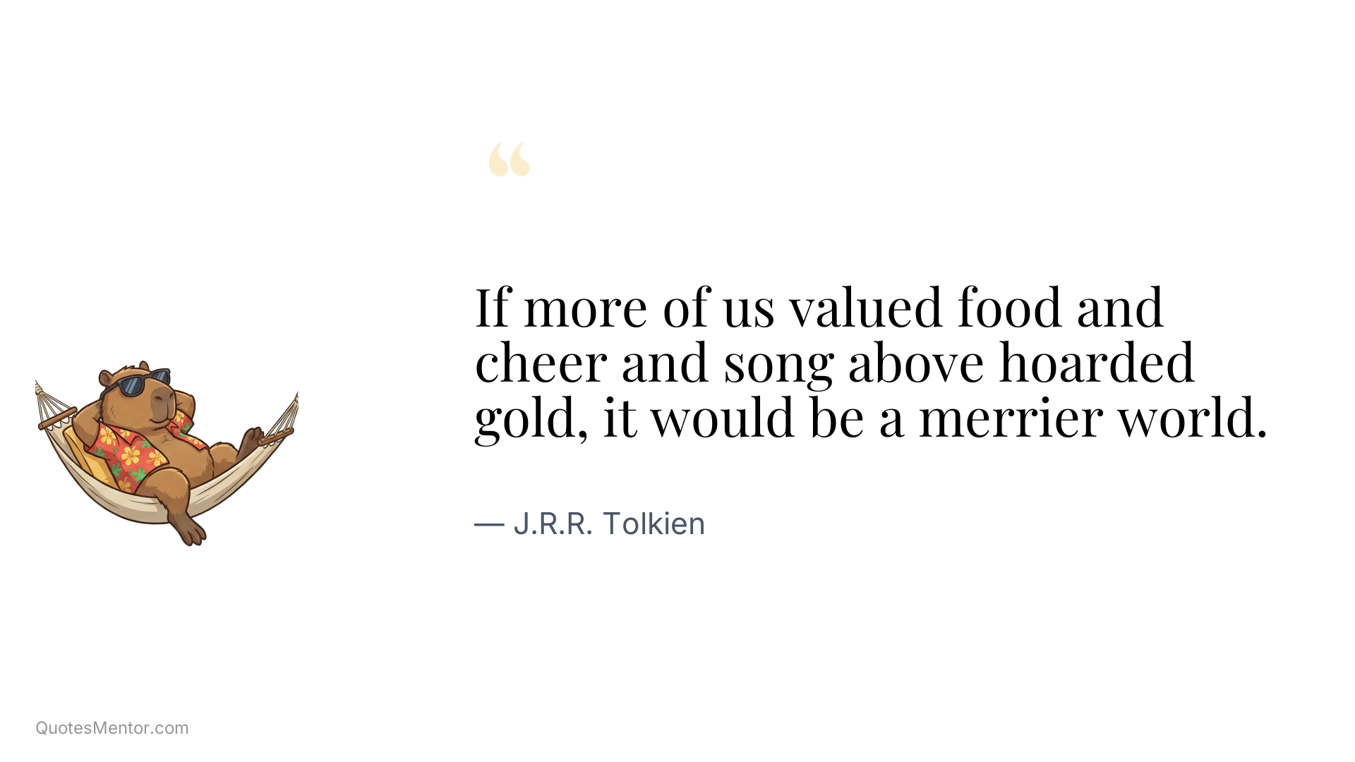 If more of us valued food and cheer and song above hoarded gold, it would be a merrier world. - J.R.R. Tolkien