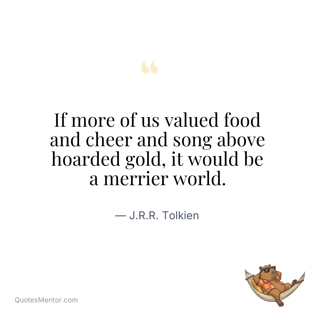 If more of us valued food and cheer and song above hoarded gold, it would be a merrier world. - J.R.R. Tolkien