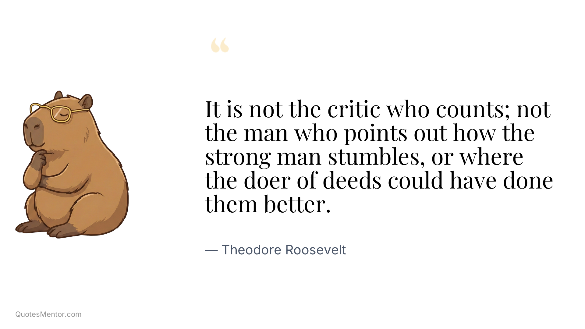 It is not the critic who counts; not the man who points out how the strong man stumbles, or where the doer of deeds could have done them better. - Theodore Roosevelt