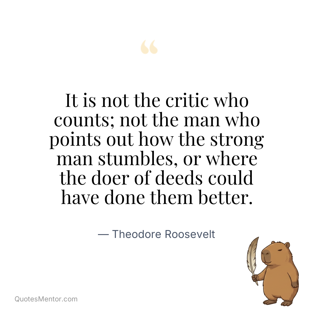 It is not the critic who counts; not the man who points out how the strong man stumbles, or where the doer of deeds could have done them better. - Theodore Roosevelt
