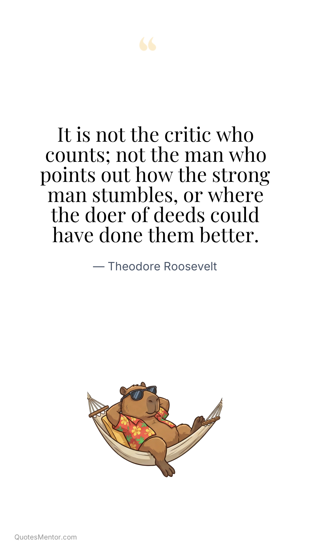 It is not the critic who counts; not the man who points out how the strong man stumbles, or where the doer of deeds could have done them better. - Theodore Roosevelt