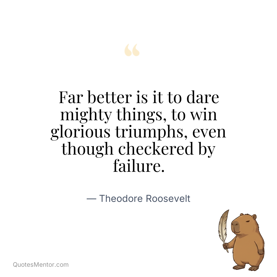 Far better is it to dare mighty things, to win glorious triumphs, even though checkered by failure. - Theodore Roosevelt
