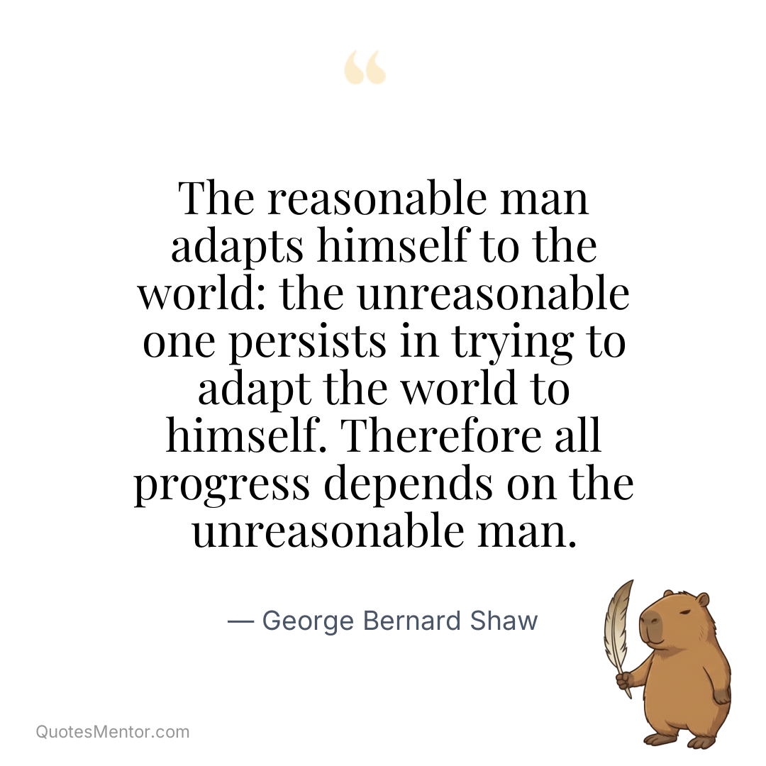 The reasonable man adapts himself to the world: the unreasonable one persists in trying to adapt the world to himself. Therefore all progress depends on the unreasonable man. - George Bernard Shaw