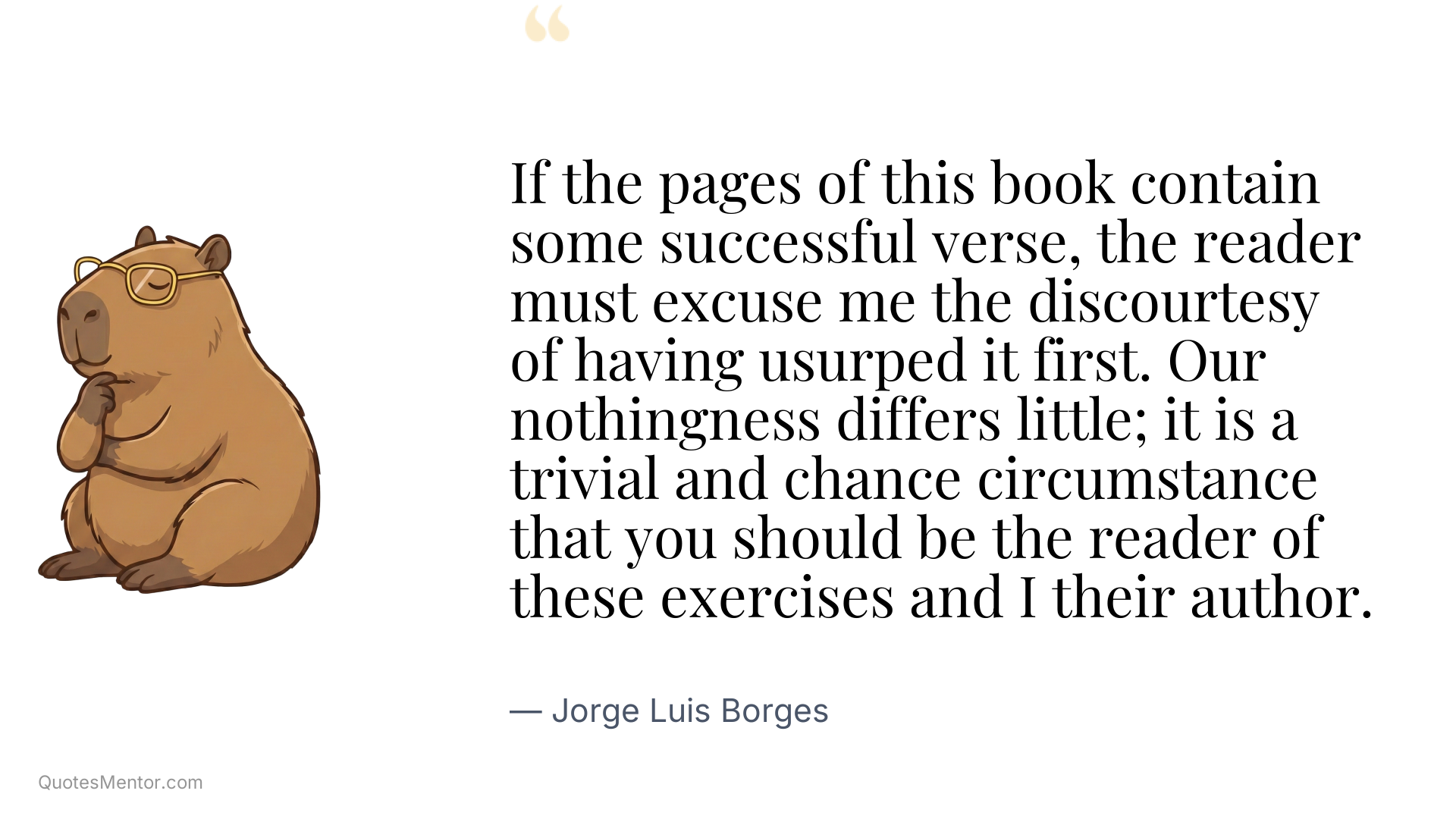 If the pages of this book contain some successful verse, the reader must excuse me the discourtesy of having usurped it first. Our nothingness differs little; it is a trivial and chance circumstance that you should be the reader of these exercises and I their author. - Jorge Luis Borges