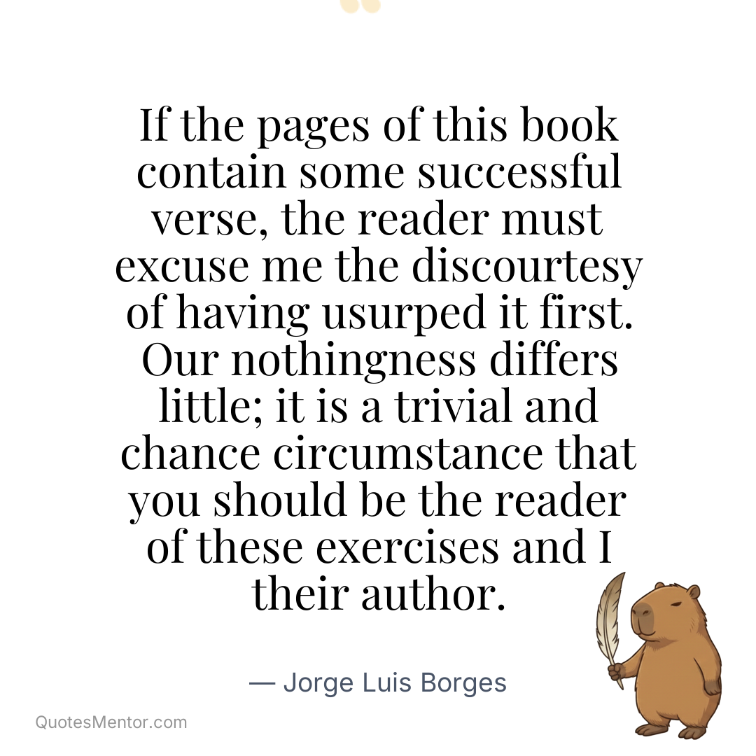 If the pages of this book contain some successful verse, the reader must excuse me the discourtesy of having usurped it first. Our nothingness differs little; it is a trivial and chance circumstance that you should be the reader of these exercises and I their author. - Jorge Luis Borges