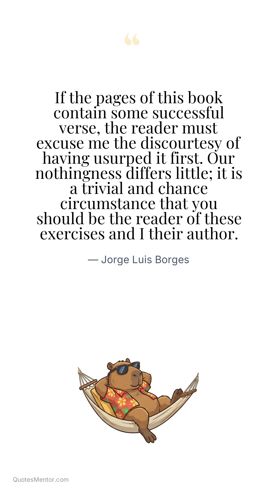 If the pages of this book contain some successful verse, the reader must excuse me the discourtesy of having usurped it first. Our nothingness differs little; it is a trivial and chance circumstance that you should be the reader of these exercises and I their author. - Jorge Luis Borges