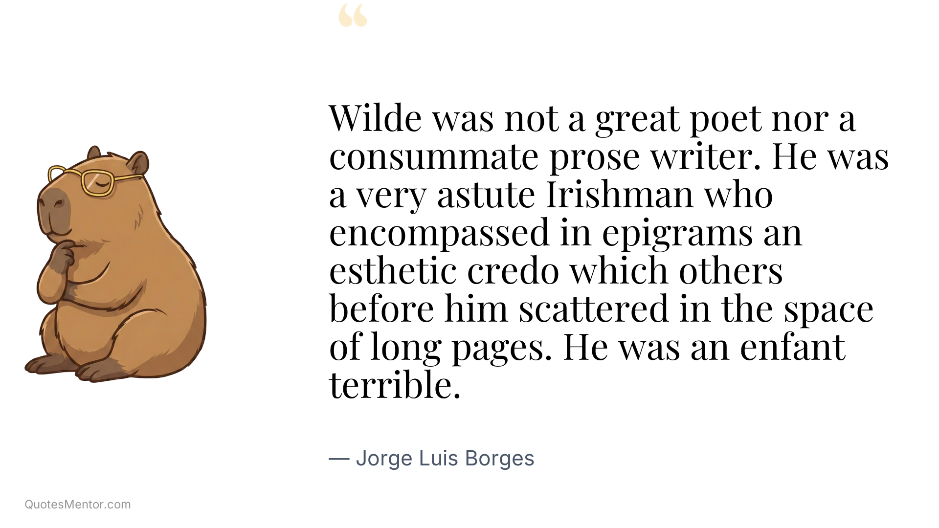 Wilde was not a great poet nor a consummate prose writer. He was a very astute Irishman who encompassed in epigrams an esthetic credo which others before him scattered in the space of long pages. He was an enfant terrible. - Jorge Luis Borges