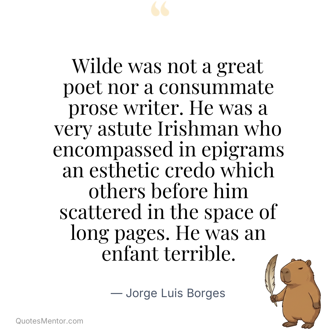 Wilde was not a great poet nor a consummate prose writer. He was a very astute Irishman who encompassed in epigrams an esthetic credo which others before him scattered in the space of long pages. He was an enfant terrible. - Jorge Luis Borges