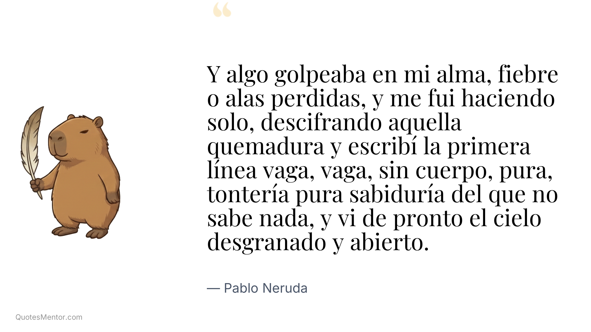 Y algo golpeaba en mi alma, fiebre o alas perdidas, y me fui haciendo solo, descifrando aquella quemadura y escribí la primera línea vaga, vaga, sin cuerpo, pura, tontería pura sabiduría del que no sabe nada, y vi de pronto el cielo desgranado y abierto. - Pablo Neruda