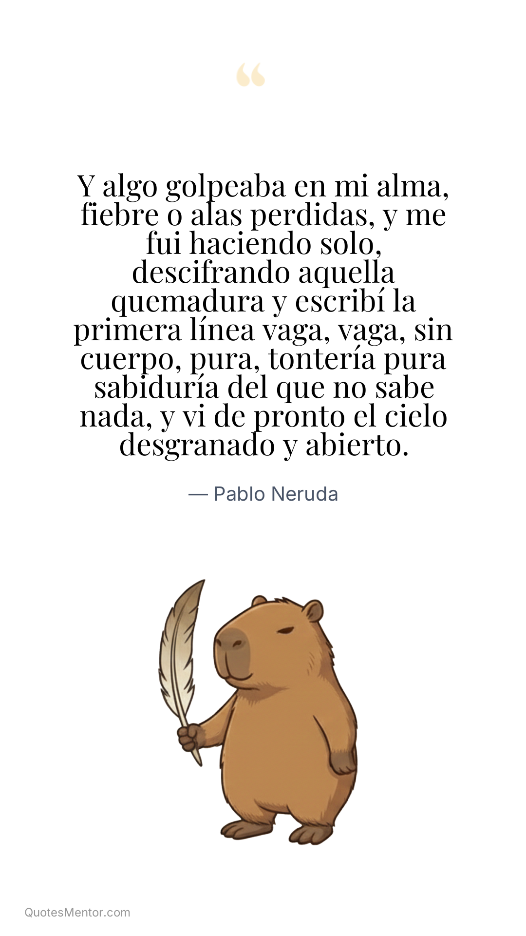 Y algo golpeaba en mi alma, fiebre o alas perdidas, y me fui haciendo solo, descifrando aquella quemadura y escribí la primera línea vaga, vaga, sin cuerpo, pura, tontería pura sabiduría del que no sabe nada, y vi de pronto el cielo desgranado y abierto. - Pablo Neruda