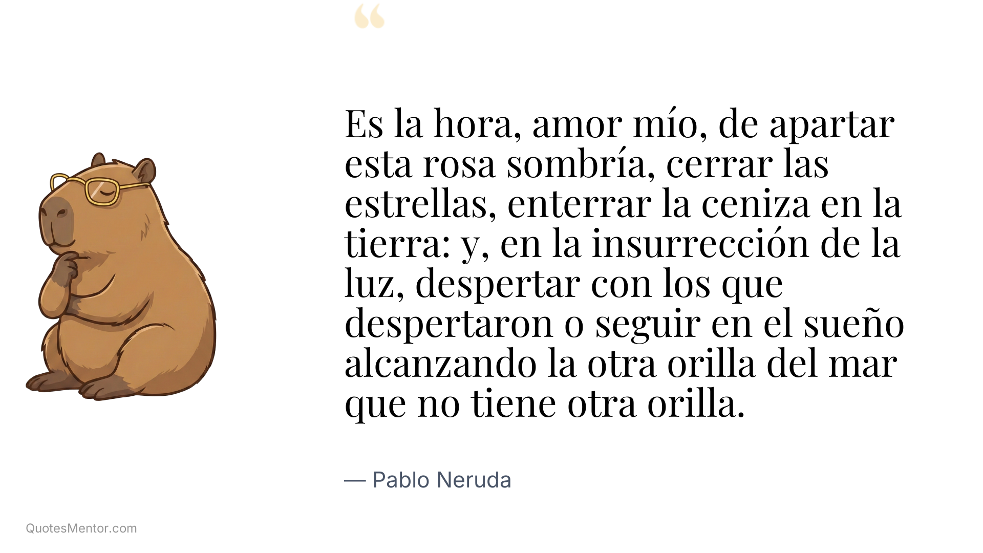 Es la hora, amor mío, de apartar esta rosa sombría, cerrar las estrellas, enterrar la ceniza en la tierra: y, en la insurrección de la luz, despertar con los que despertaron o seguir en el sueño alcanzando la otra orilla del mar que no tiene otra orilla. - Pablo Neruda