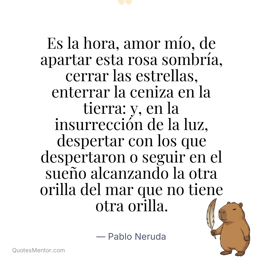 Es la hora, amor mío, de apartar esta rosa sombría, cerrar las estrellas, enterrar la ceniza en la tierra: y, en la insurrección de la luz, despertar con los que despertaron o seguir en el sueño alcanzando la otra orilla del mar que no tiene otra orilla. - Pablo Neruda