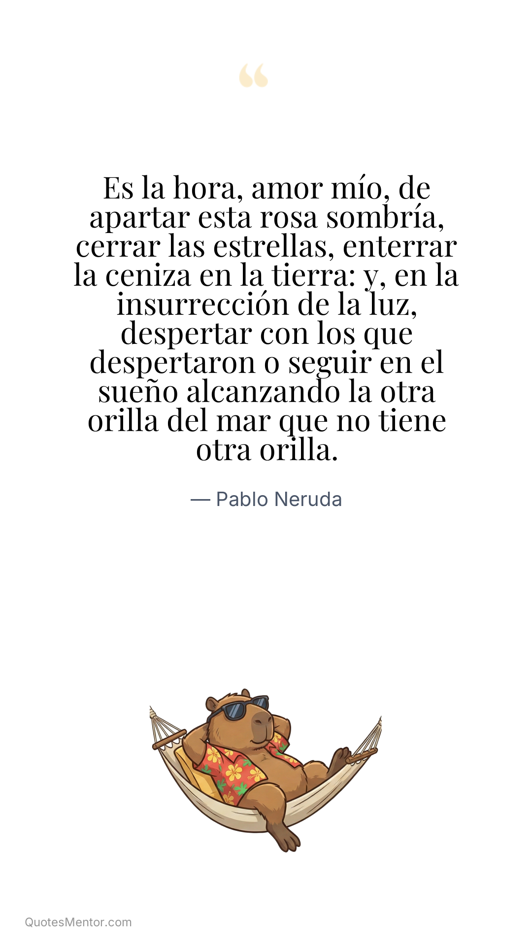 Es la hora, amor mío, de apartar esta rosa sombría, cerrar las estrellas, enterrar la ceniza en la tierra: y, en la insurrección de la luz, despertar con los que despertaron o seguir en el sueño alcanzando la otra orilla del mar que no tiene otra orilla. - Pablo Neruda