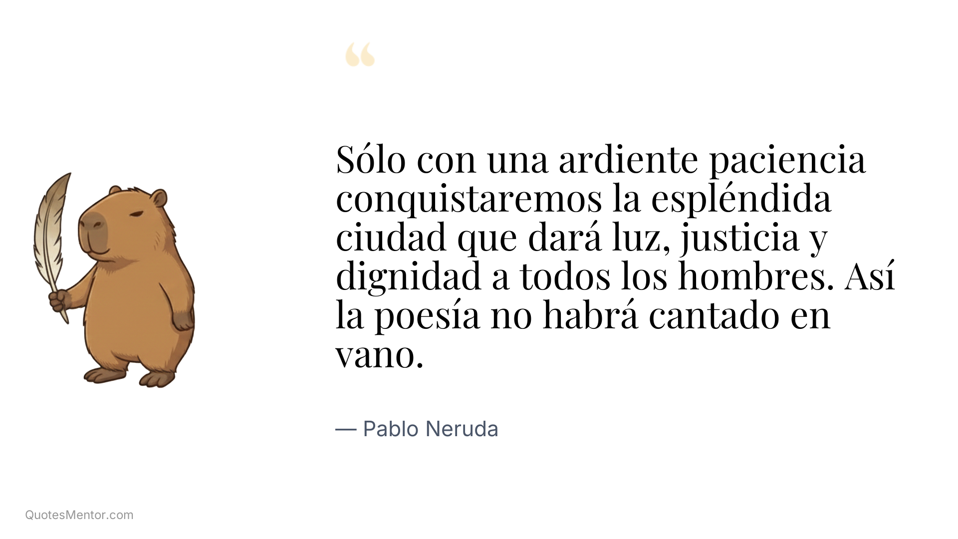 Sólo con una ardiente paciencia conquistaremos la espléndida ciudad que dará luz, justicia y dignidad a todos los hombres. Así la poesía no habrá cantado en vano. - Pablo Neruda