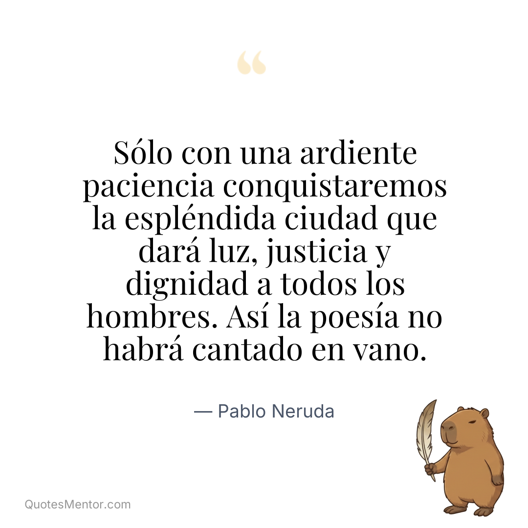 Sólo con una ardiente paciencia conquistaremos la espléndida ciudad que dará luz, justicia y dignidad a todos los hombres. Así la poesía no habrá cantado en vano. - Pablo Neruda