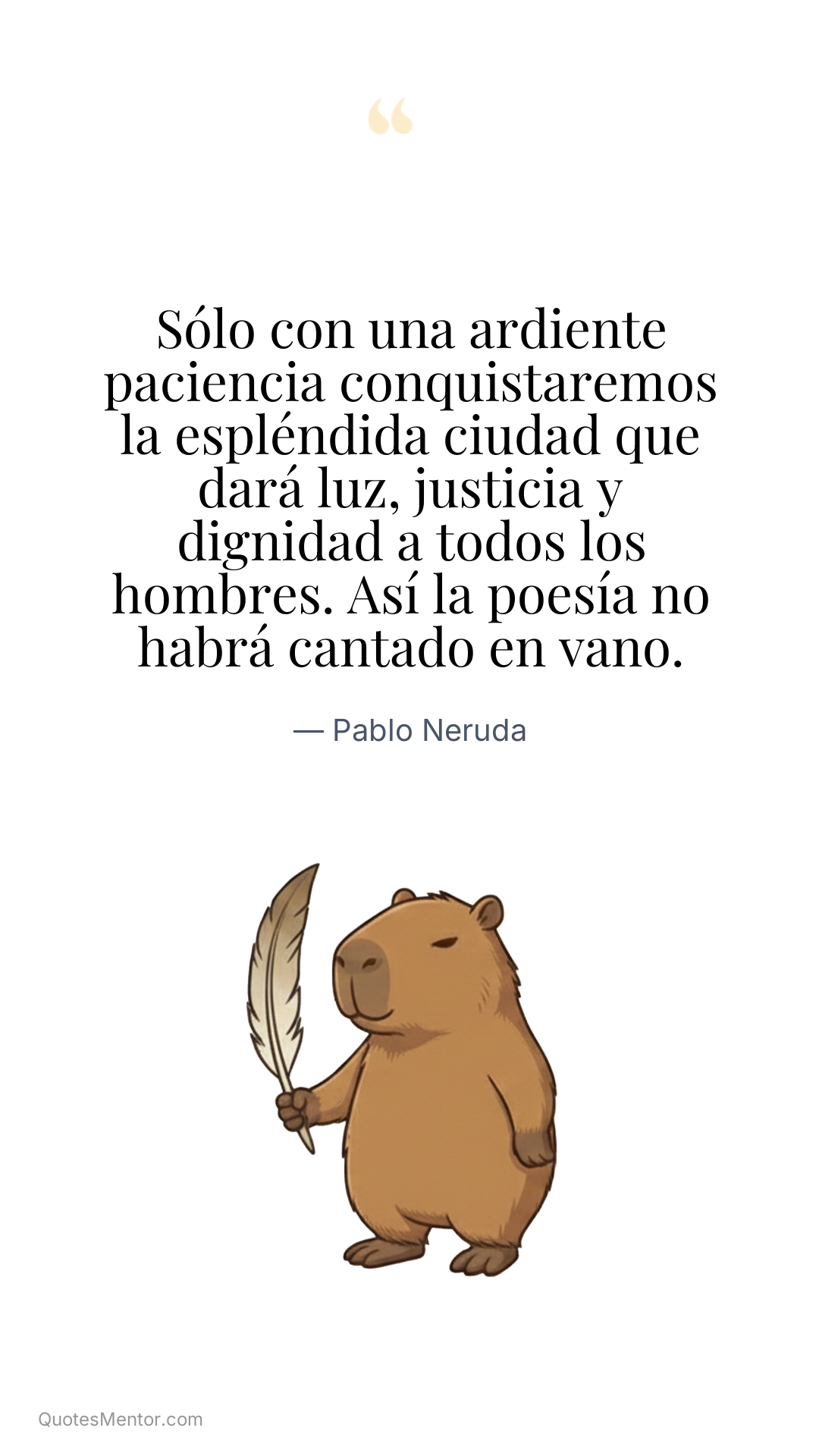 Sólo con una ardiente paciencia conquistaremos la espléndida ciudad que dará luz, justicia y dignidad a todos los hombres. Así la poesía no habrá cantado en vano. - Pablo Neruda