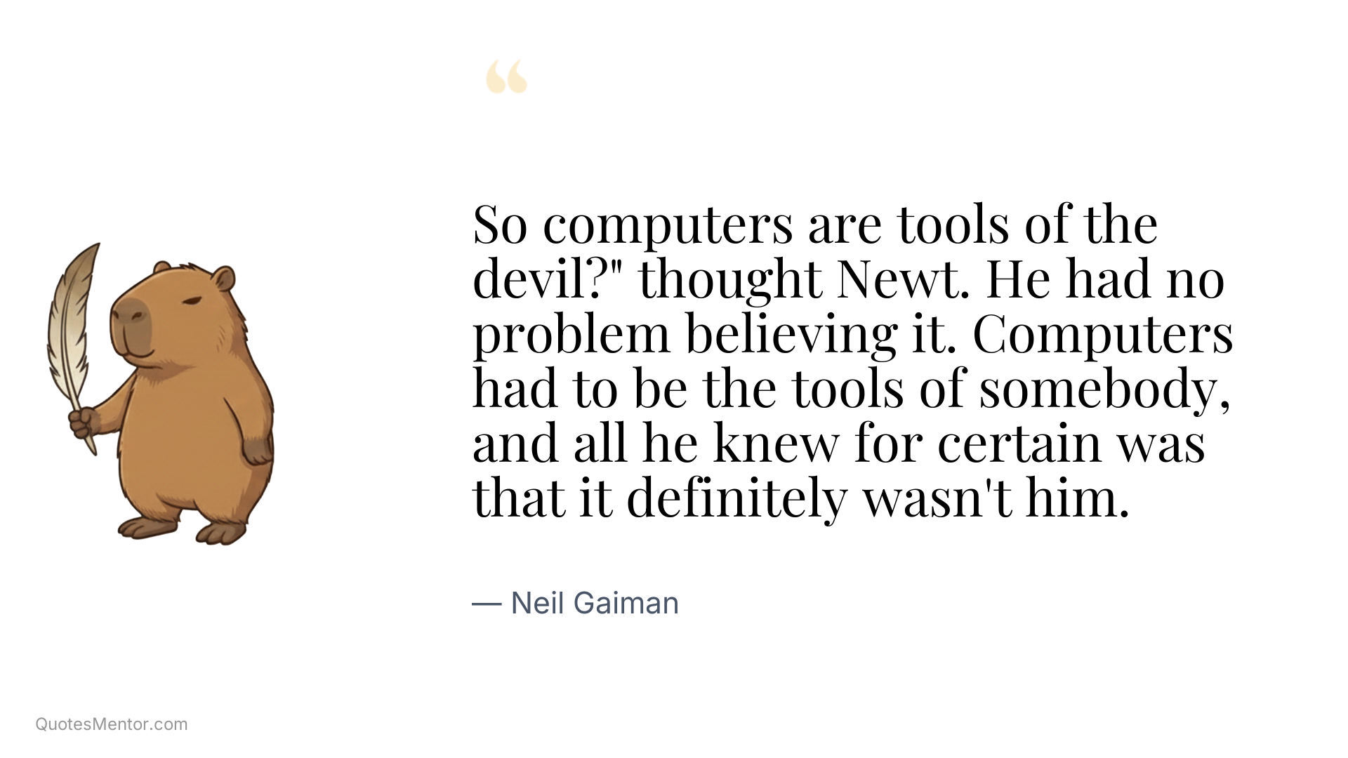 So computers are tools of the devil?" thought Newt. He had no problem believing it. Computers had to be the tools of somebody, and all he knew for certain was that it definitely wasn't him. - Neil Gaiman