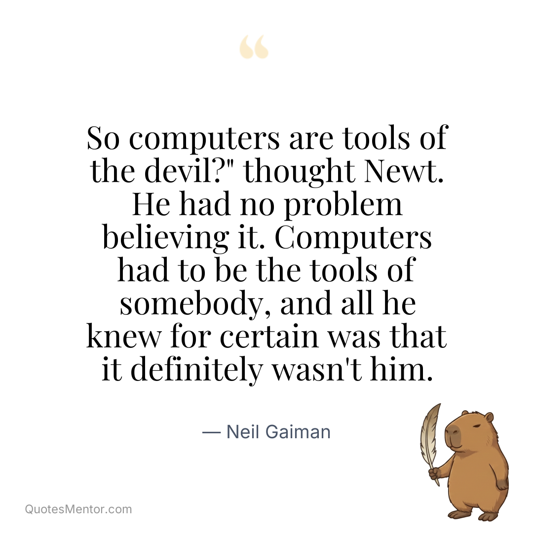 So computers are tools of the devil?” thought Newt. He had no problem believing it. Computers had to be the tools of somebody, and all he knew for certain was that it definitely wasn’t him. - Neil Gaiman