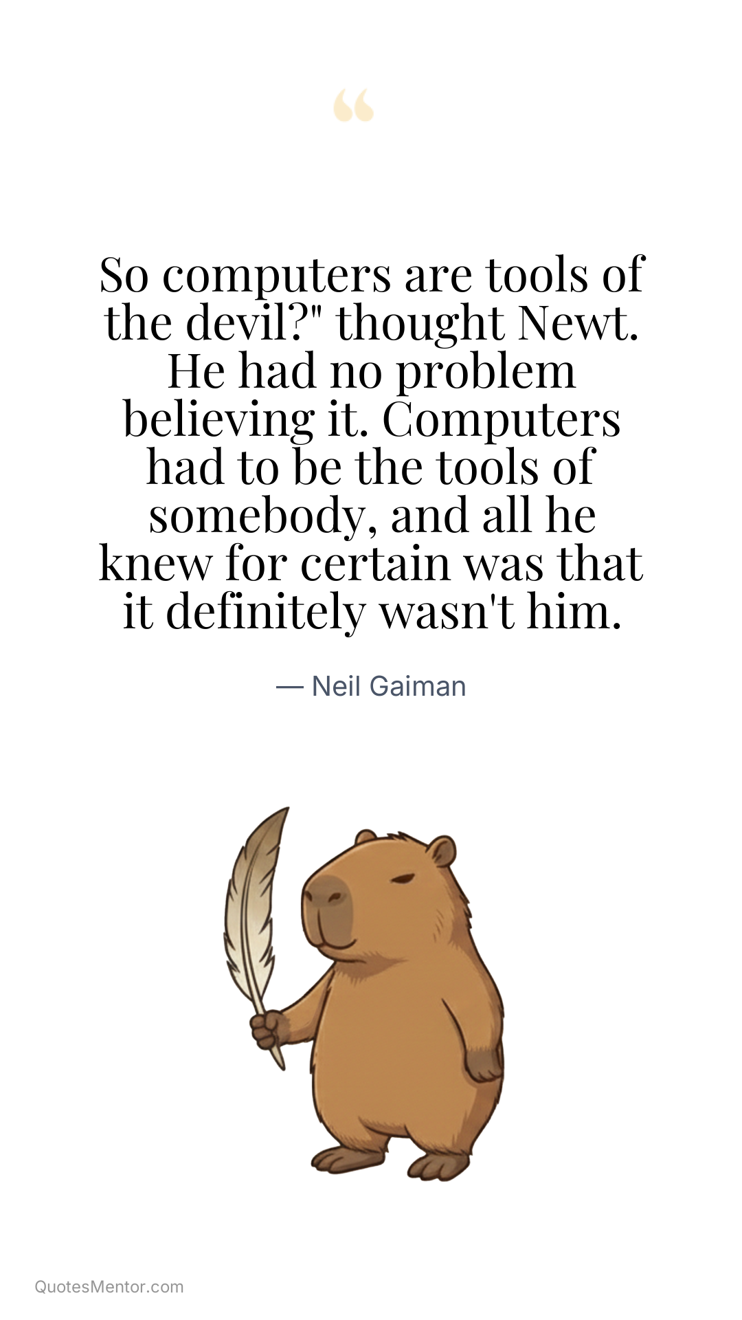 So computers are tools of the devil?" thought Newt. He had no problem believing it. Computers had to be the tools of somebody, and all he knew for certain was that it definitely wasn't him. - Neil Gaiman