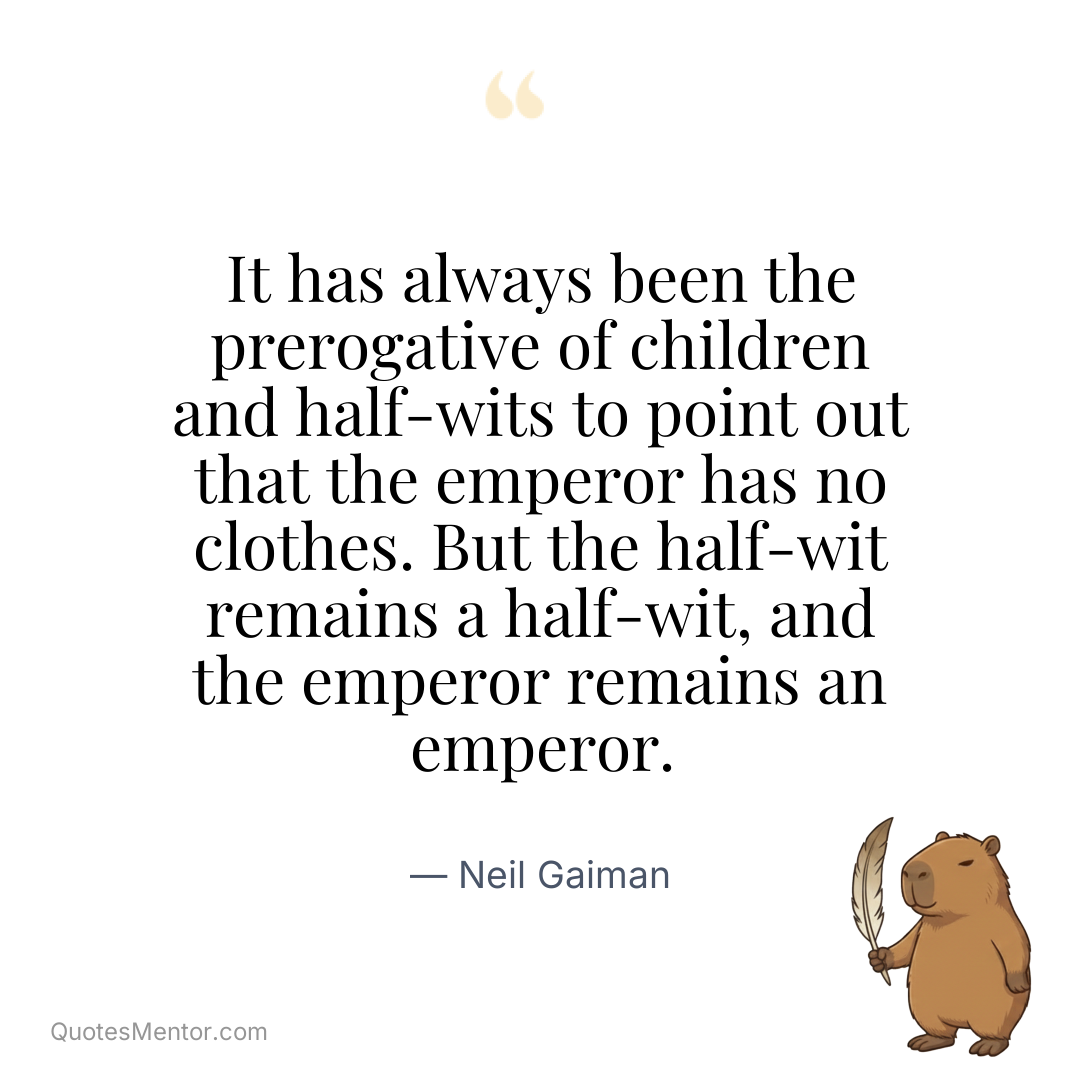 It has always been the prerogative of children and half-wits to point out that the emperor has no clothes. But the half-wit remains a half-wit, and the emperor remains an emperor. - Neil Gaiman