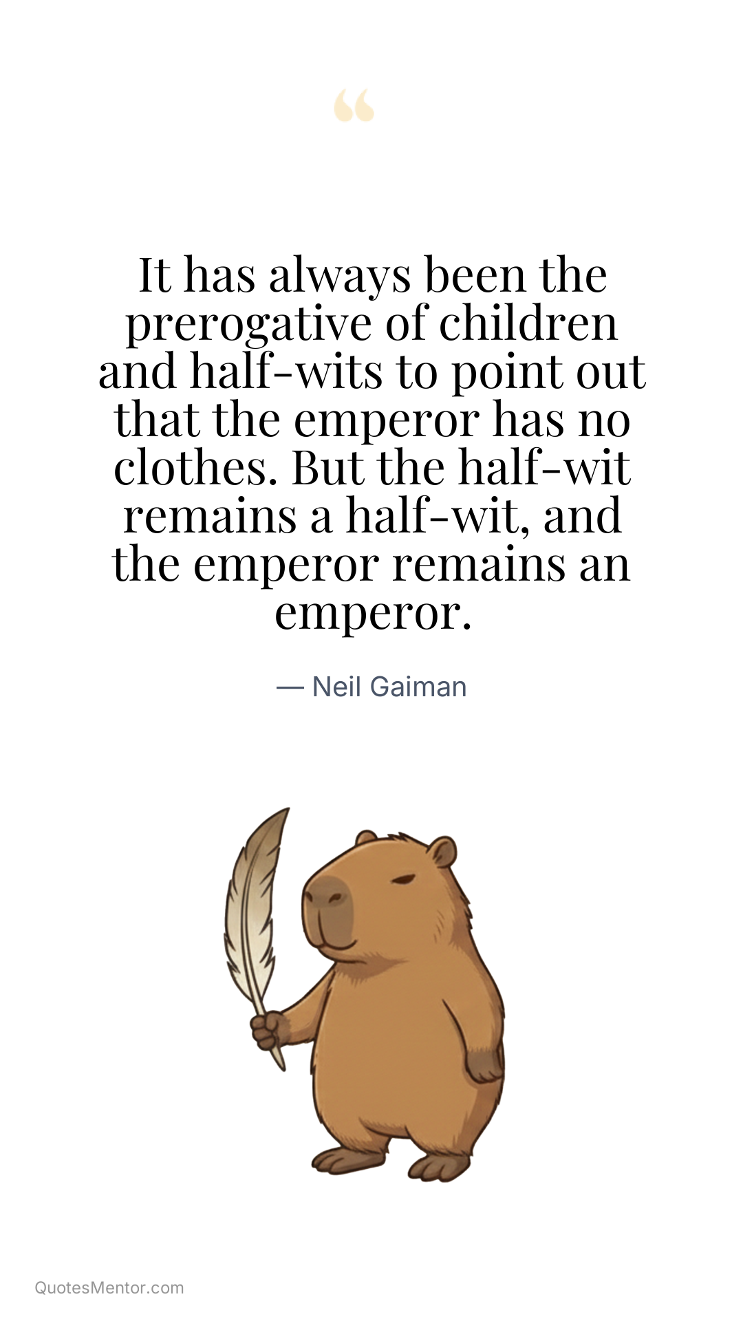 It has always been the prerogative of children and half-wits to point out that the emperor has no clothes. But the half-wit remains a half-wit, and the emperor remains an emperor. - Neil Gaiman