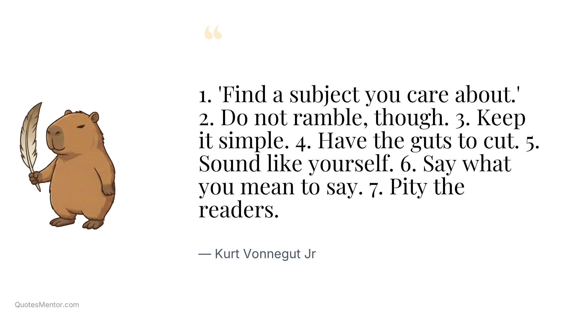 1. 'Find a subject you care about.' 2. Do not ramble, though. 3. Keep it simple. 4. Have the guts to cut. 5. Sound like yourself. 6. Say what you mean to say. 7. Pity the readers. - Kurt Vonnegut Jr