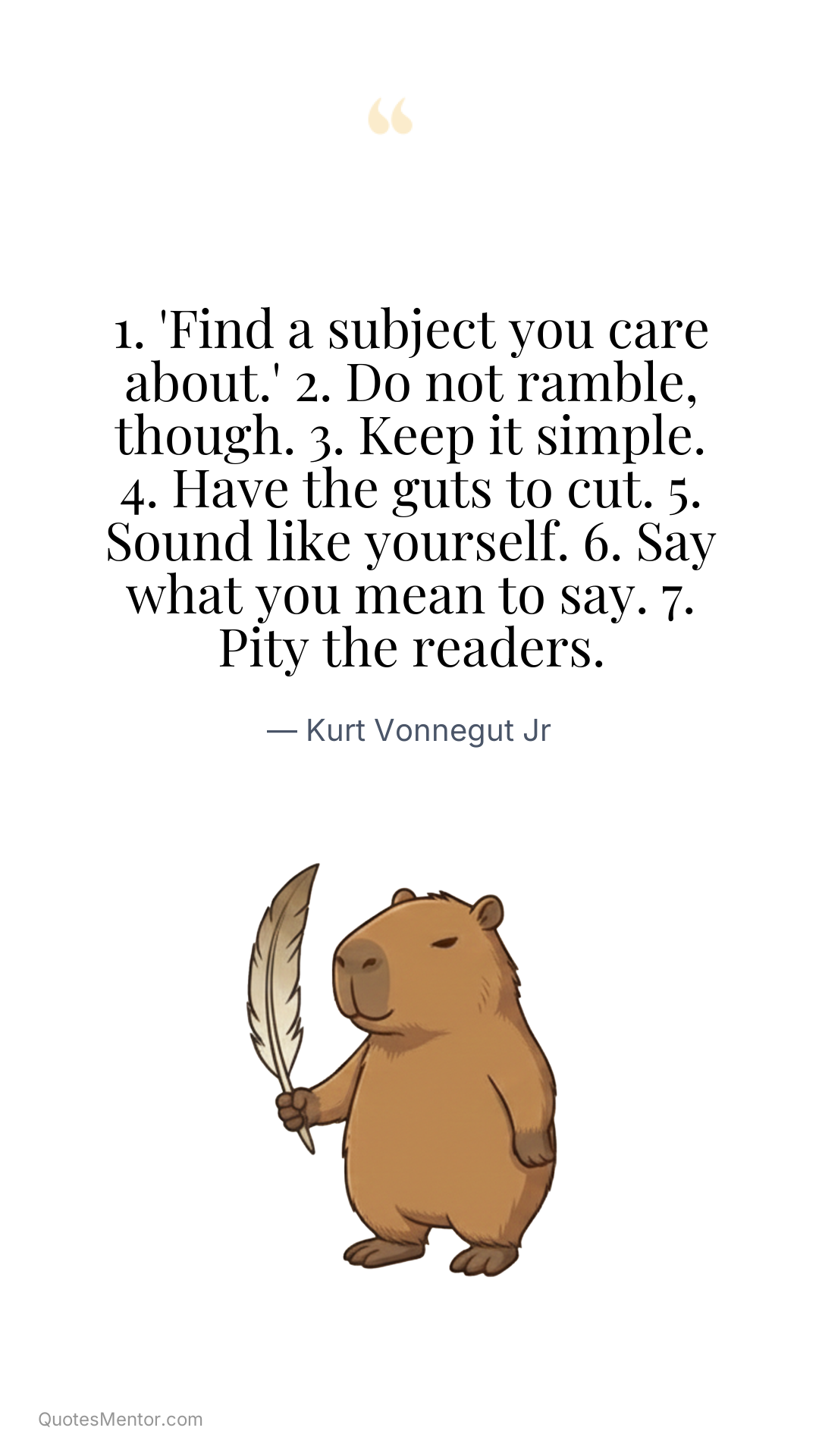 1. 'Find a subject you care about.' 2. Do not ramble, though. 3. Keep it simple. 4. Have the guts to cut. 5. Sound like yourself. 6. Say what you mean to say. 7. Pity the readers. - Kurt Vonnegut Jr