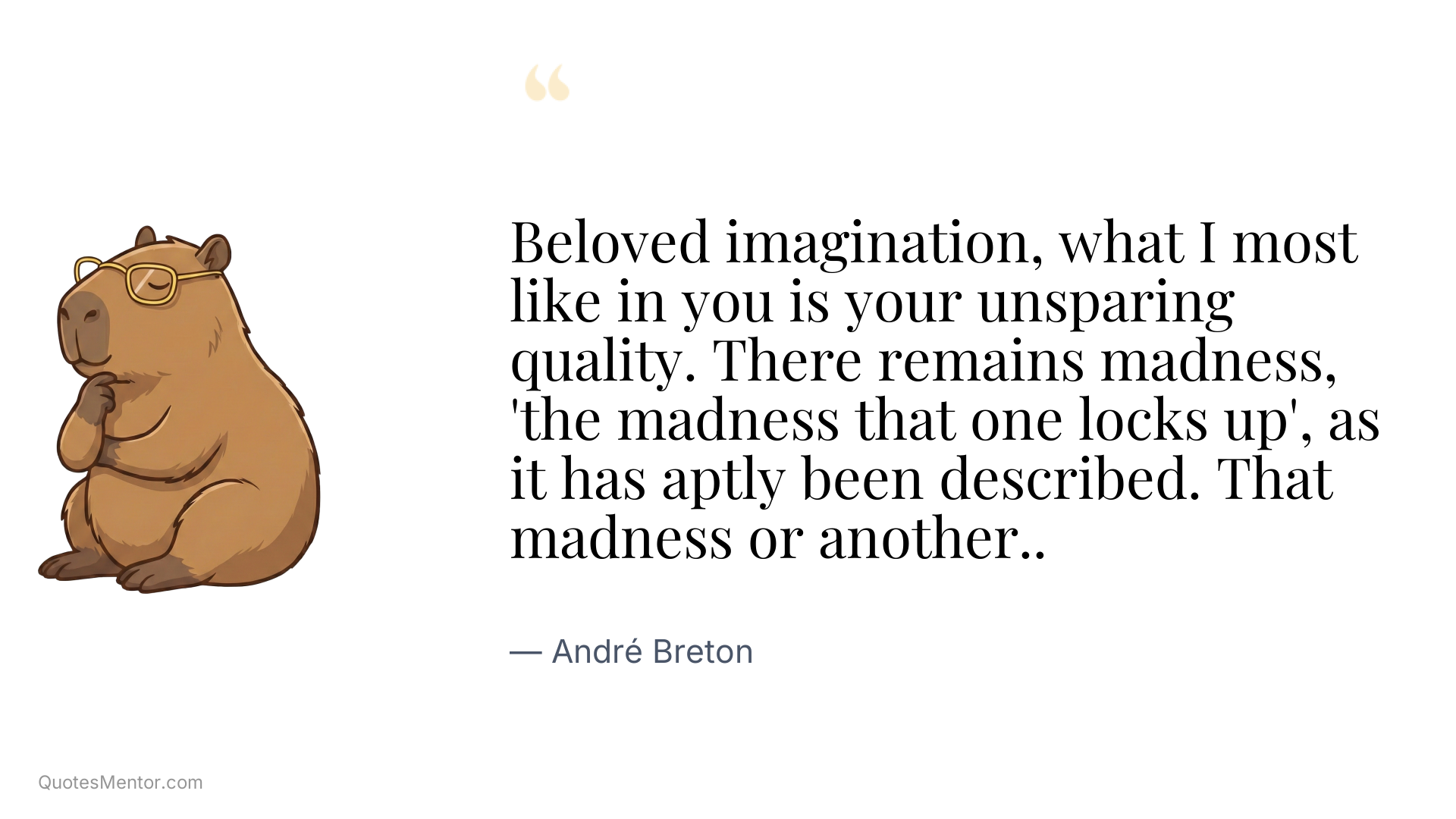 Beloved imagination, what I most like in you is your unsparing quality. There remains madness, 'the madness that one locks up', as it has aptly been described. That madness or another.. - André Breton