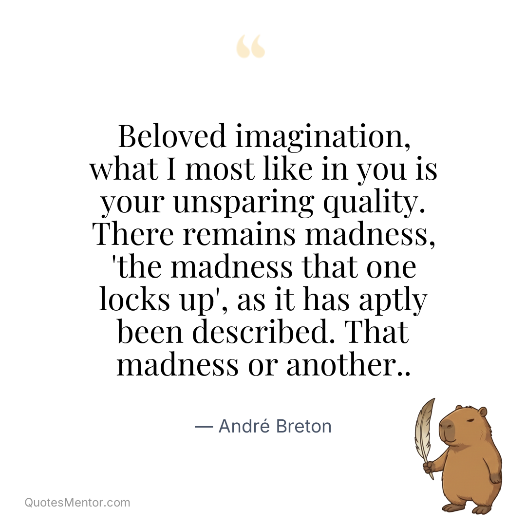 Beloved imagination, what I most like in you is your unsparing quality. There remains madness, ‘the madness that one locks up’, as it has aptly been described. That madness or another.. - André Breton