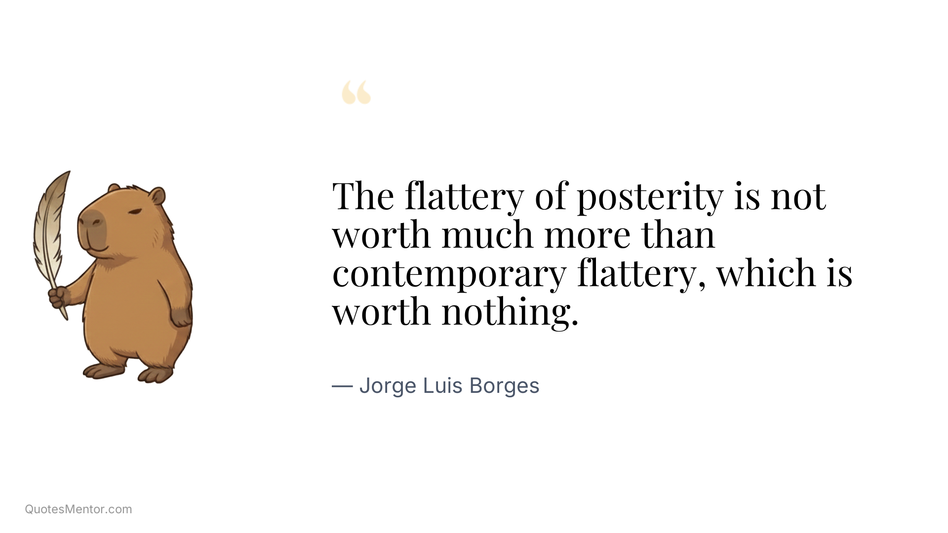 The flattery of posterity is not worth much more than contemporary flattery, which is worth nothing. - Jorge Luis Borges