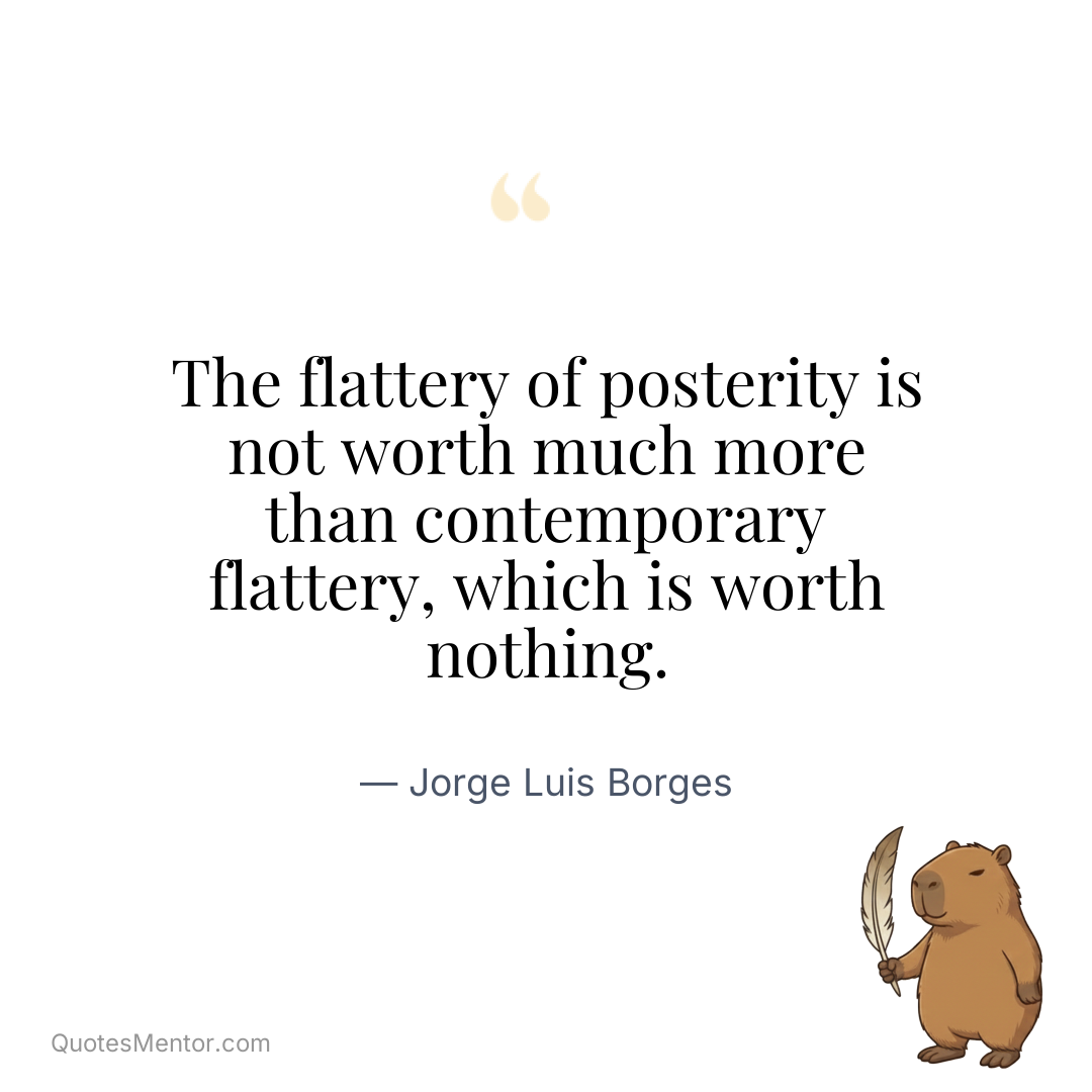The flattery of posterity is not worth much more than contemporary flattery, which is worth nothing. - Jorge Luis Borges