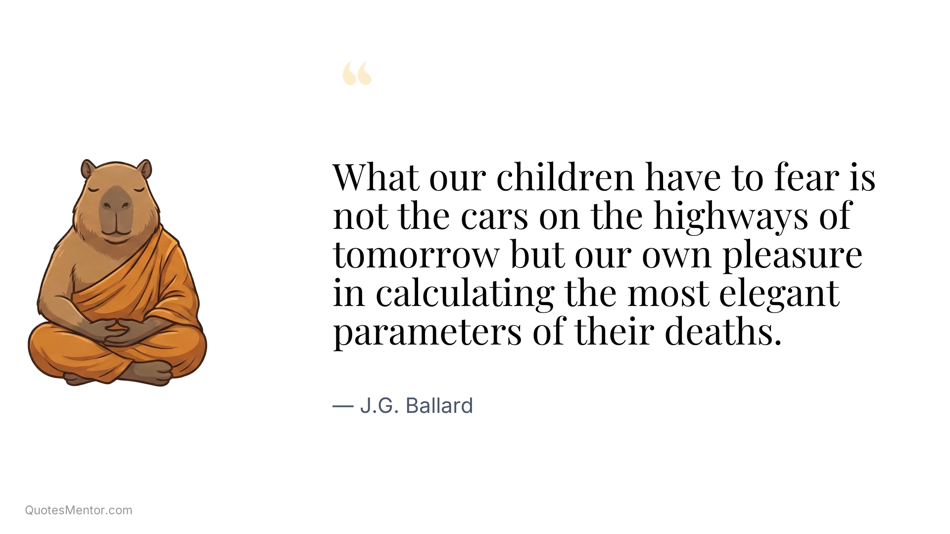 What our children have to fear is not the cars on the highways of tomorrow but our own pleasure in calculating the most elegant parameters of their deaths. - J.G. Ballard