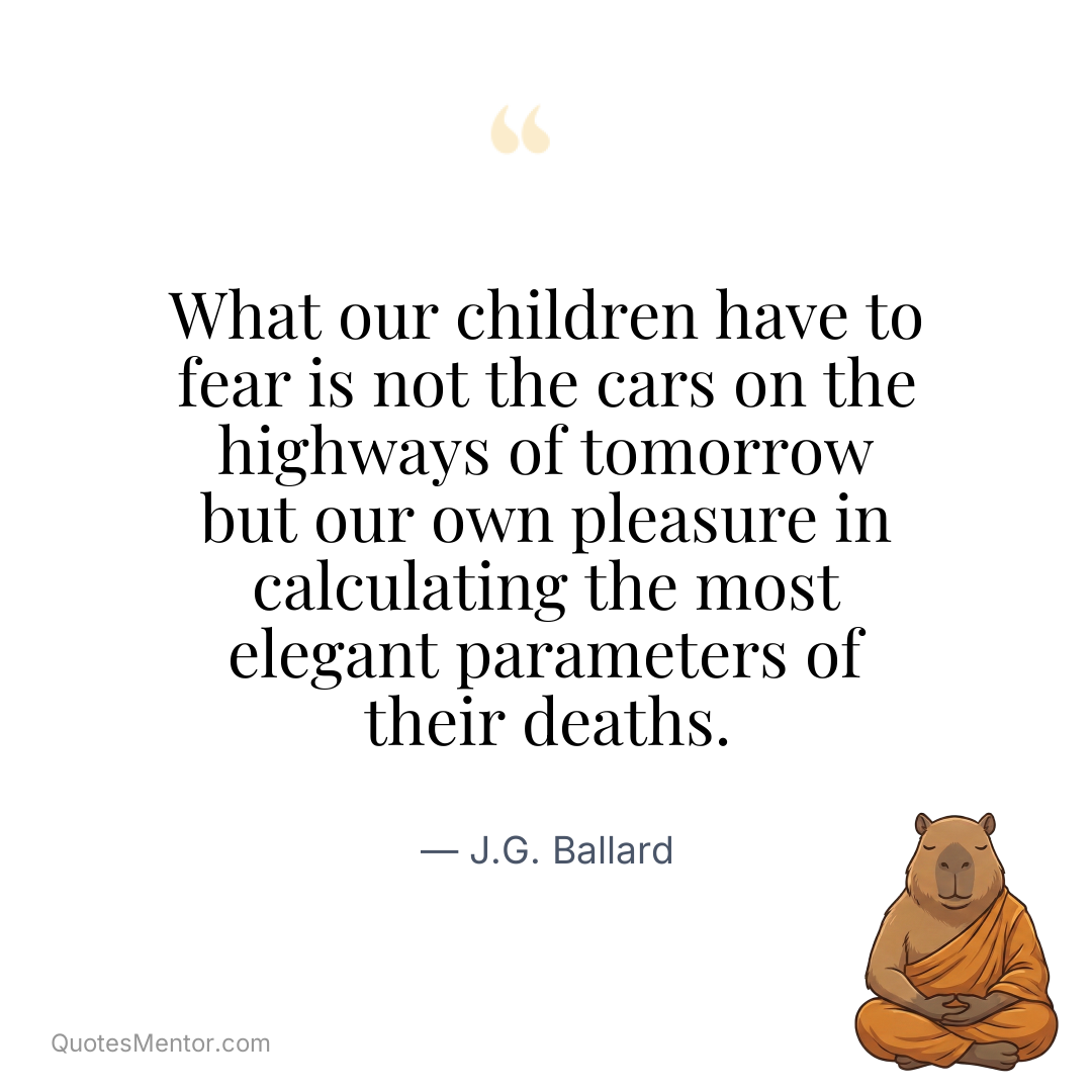 What our children have to fear is not the cars on the highways of tomorrow but our own pleasure in calculating the most elegant parameters of their deaths. - J.G. Ballard