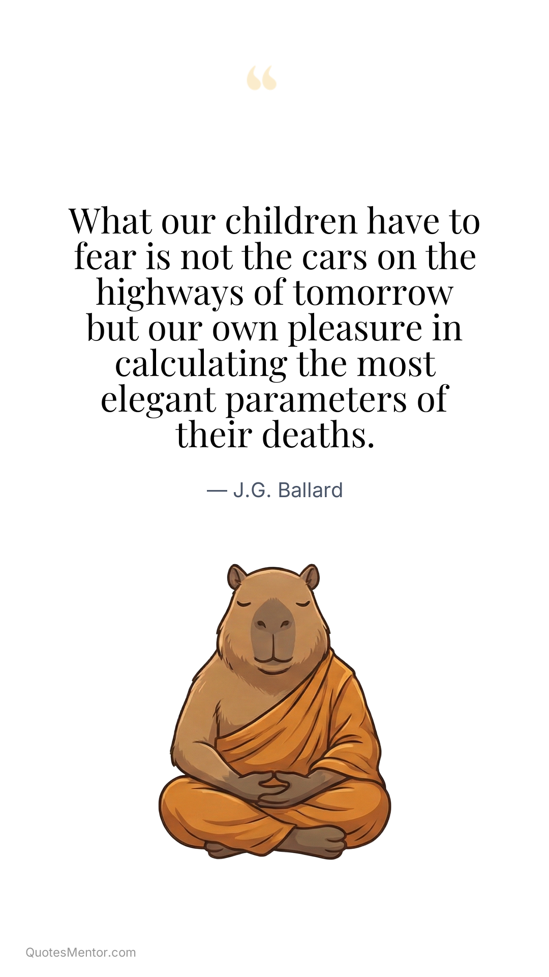 What our children have to fear is not the cars on the highways of tomorrow but our own pleasure in calculating the most elegant parameters of their deaths. - J.G. Ballard