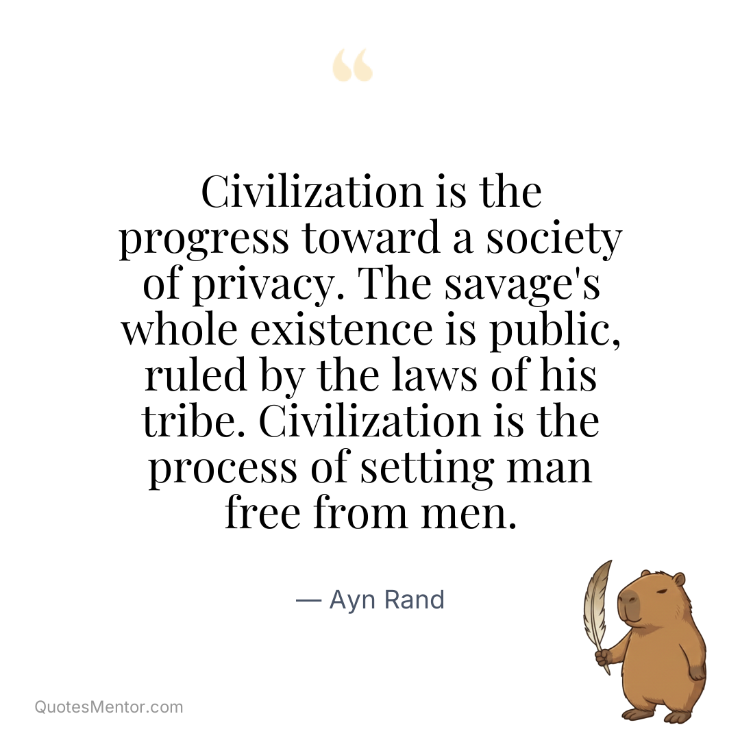 Civilization is the progress toward a society of privacy. The savage’s whole existence is public, ruled by the laws of his tribe. Civilization is the process of setting man free from men. - Ayn Rand