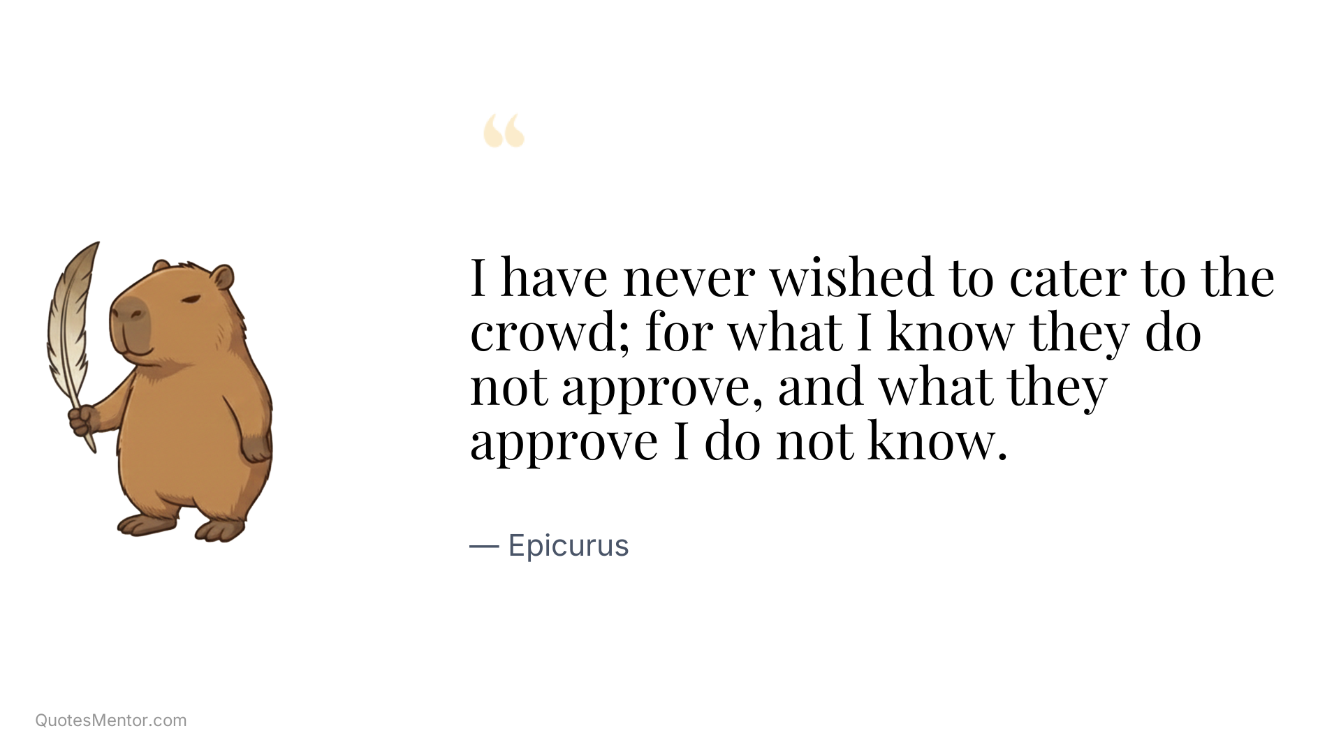 I have never wished to cater to the crowd; for what I know they do not approve, and what they approve I do not know. - Epicurus