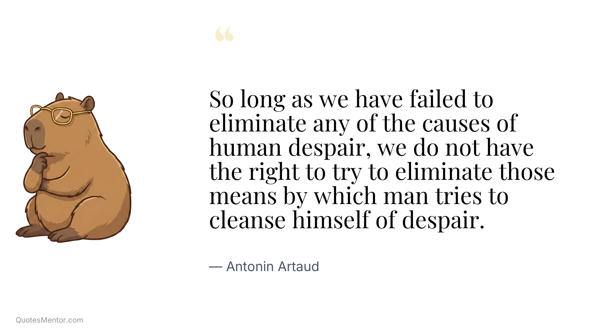 So long as we have failed to eliminate any of the causes of human despair, we do not have the right to try to eliminate those means by which man tries to cleanse himself of despair. - Antonin Artaud