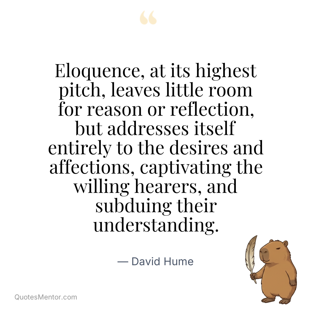Eloquence, at its highest pitch, leaves little room for reason or reflection, but addresses itself entirely to the desires and affections, captivating the willing hearers, and subduing their understanding. - David Hume