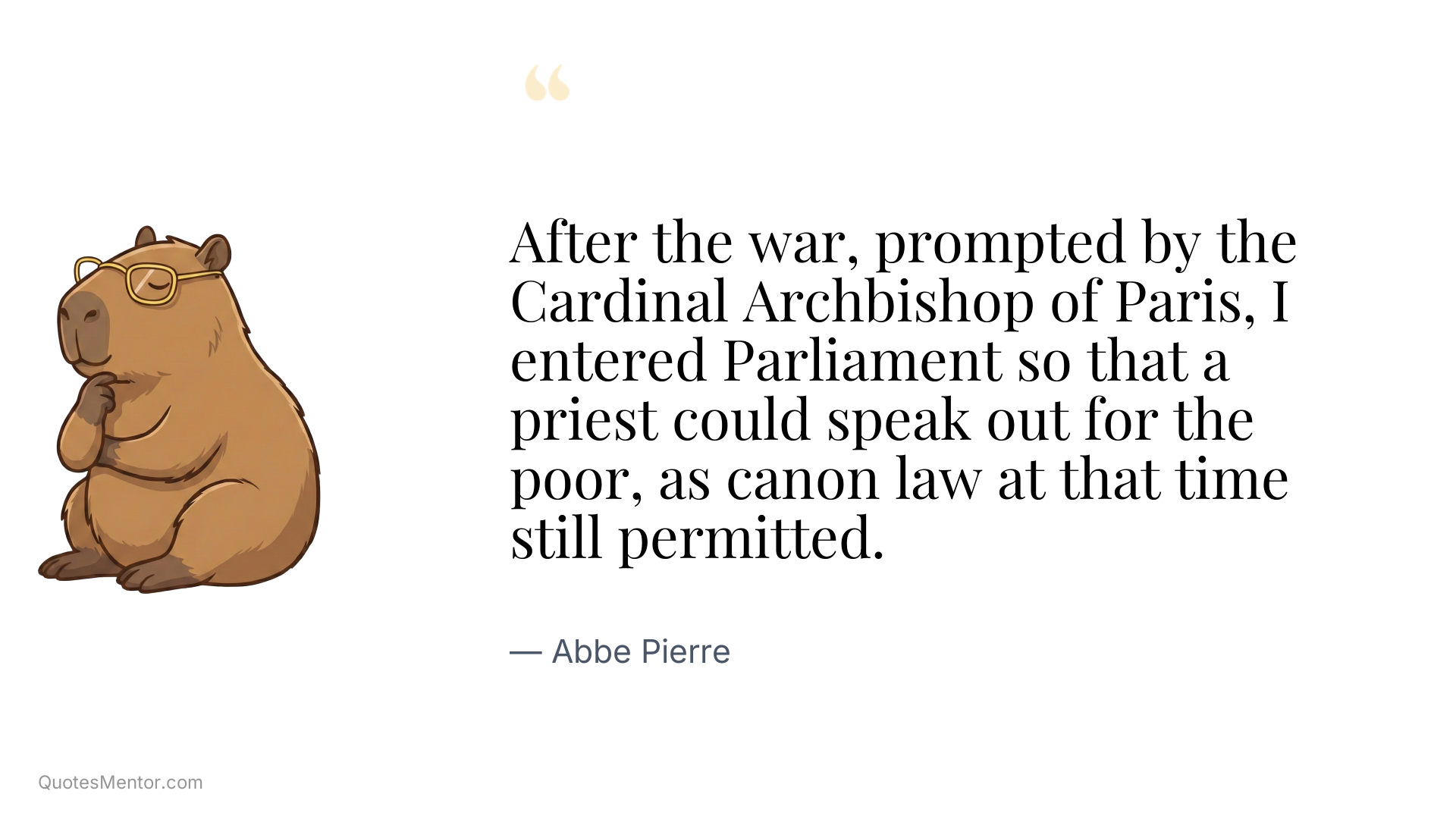 After the war, prompted by the Cardinal Archbishop of Paris, I entered Parliament so that a priest could speak out for the poor, as canon law at that time still permitted. - Abbe Pierre