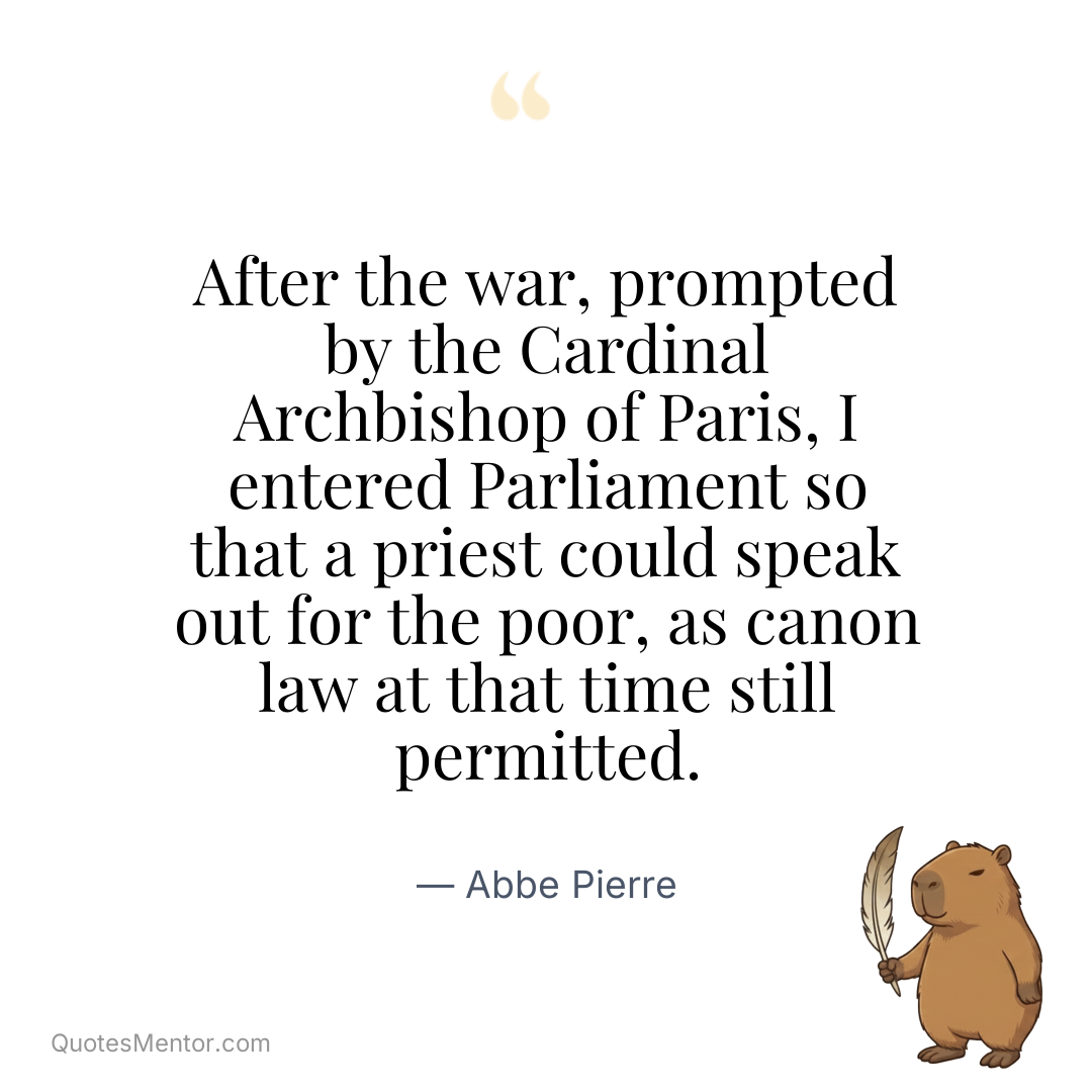 After the war, prompted by the Cardinal Archbishop of Paris, I entered Parliament so that a priest could speak out for the poor, as canon law at that time still permitted. - Abbe Pierre