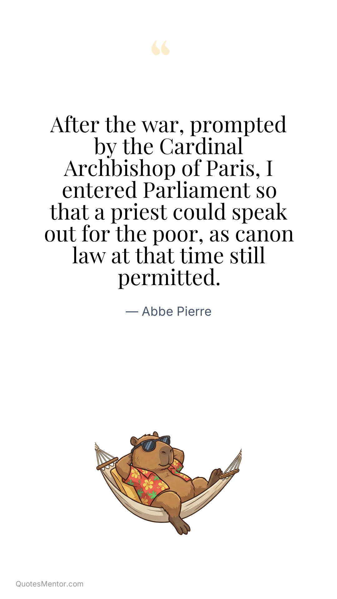 After the war, prompted by the Cardinal Archbishop of Paris, I entered Parliament so that a priest could speak out for the poor, as canon law at that time still permitted. - Abbe Pierre