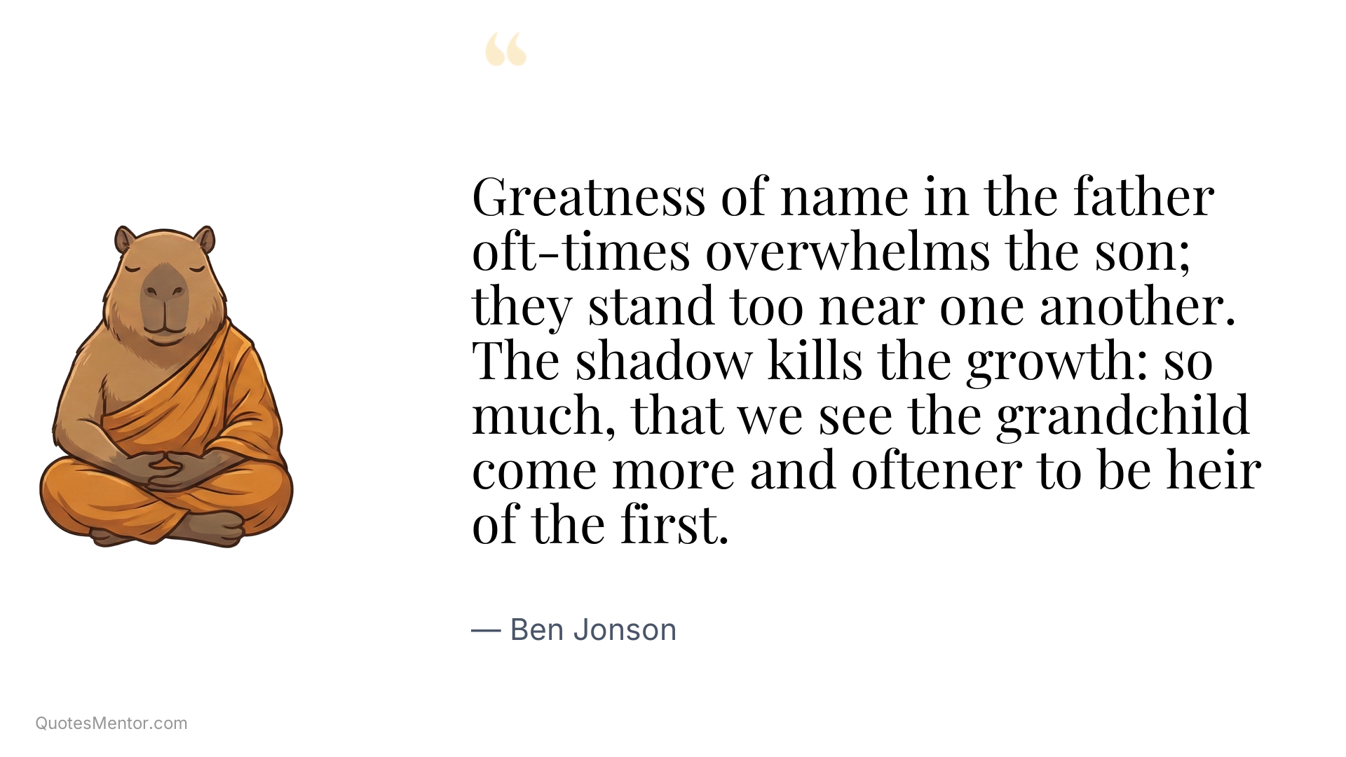 Greatness of name in the father oft-times overwhelms the son; they stand too near one another. The shadow kills the growth: so much, that we see the grandchild come more and oftener to be heir of the first. - Ben Jonson