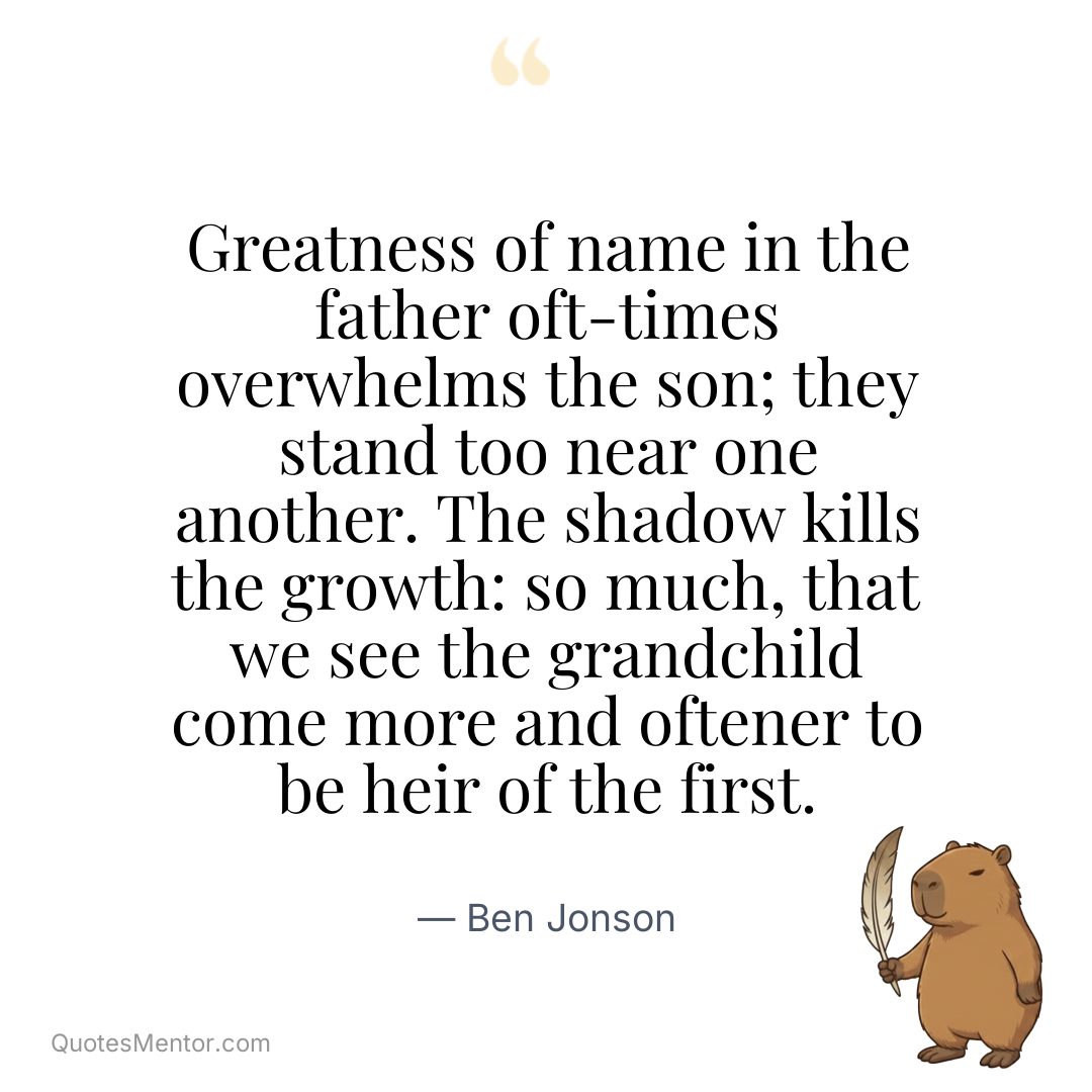 Greatness of name in the father oft-times overwhelms the son; they stand too near one another. The shadow kills the growth: so much, that we see the grandchild come more and oftener to be heir of the first. - Ben Jonson