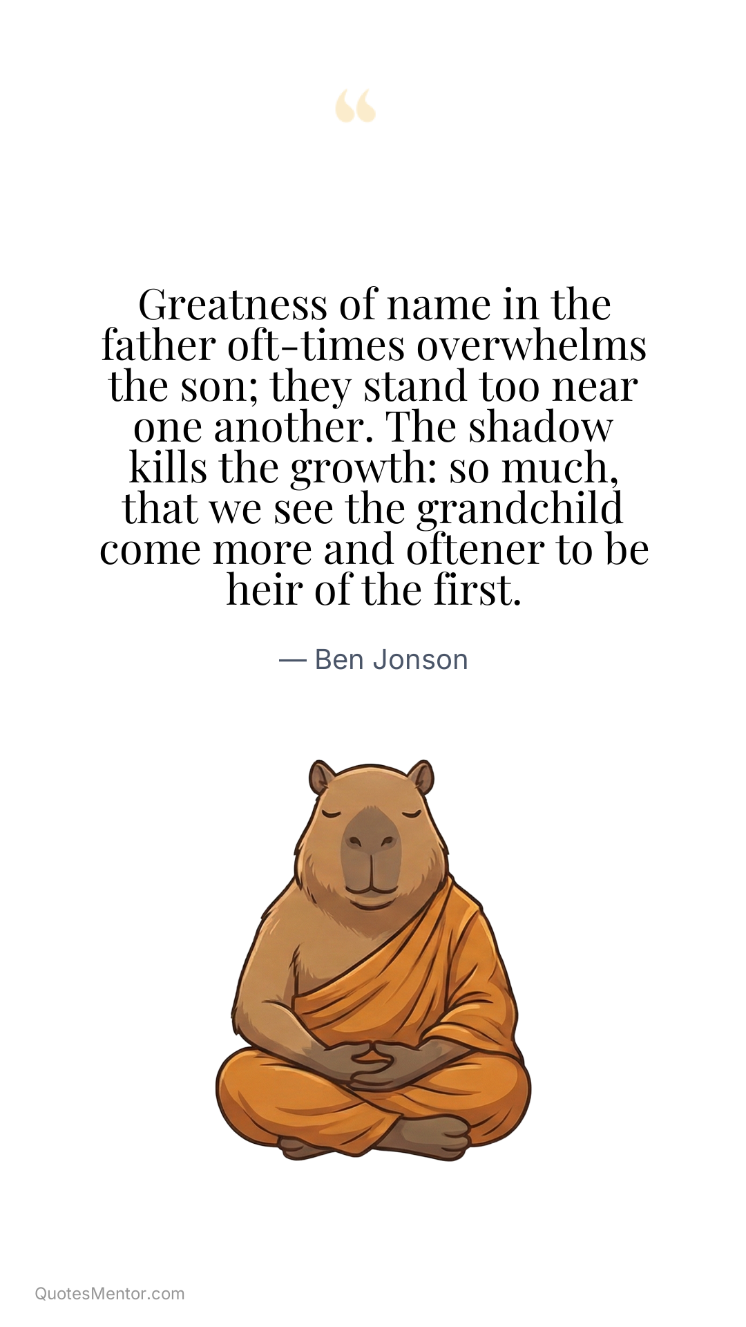Greatness of name in the father oft-times overwhelms the son; they stand too near one another. The shadow kills the growth: so much, that we see the grandchild come more and oftener to be heir of the first. - Ben Jonson