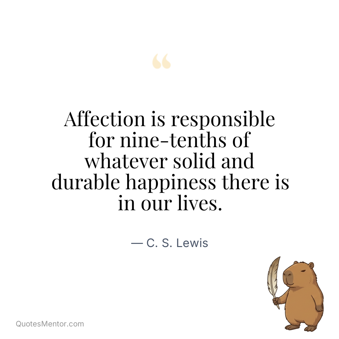 Affection is responsible for nine-tenths of whatever solid and durable happiness there is in our lives. - C. S. Lewis